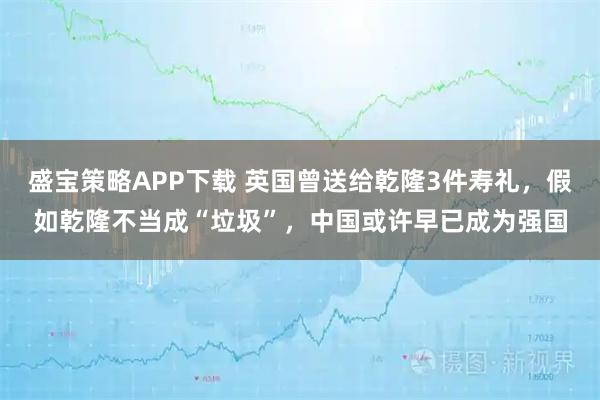 盛宝策略APP下载 英国曾送给乾隆3件寿礼,假如乾隆不当成“垃圾”,中国或许早已成为强国