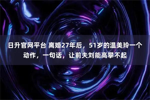 日升官网平台 离婚27年后,51岁的温美玲一个动作,一句话,让前夫刘能高攀不起