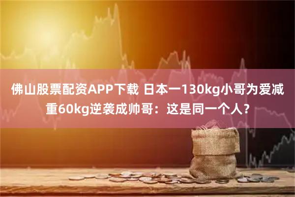 佛山股票配资APP下载 日本一130kg小哥为爱减重60kg逆袭成帅哥:这是同一个人?