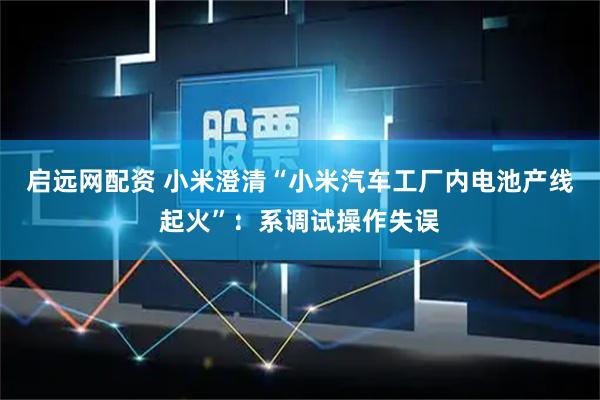 启远网配资 小米澄清“小米汽车工厂内电池产线起火”：系调试操作失误