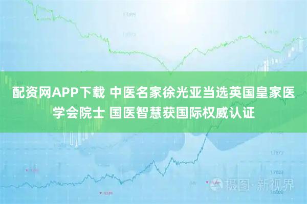 配资网APP下载 中医名家徐光亚当选英国皇家医学会院士 国医智慧获国际权威认证