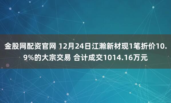 金股网配资官网 12月24日江瀚新材现1笔折价10.9%的大宗交易 合计成交1014.16万元