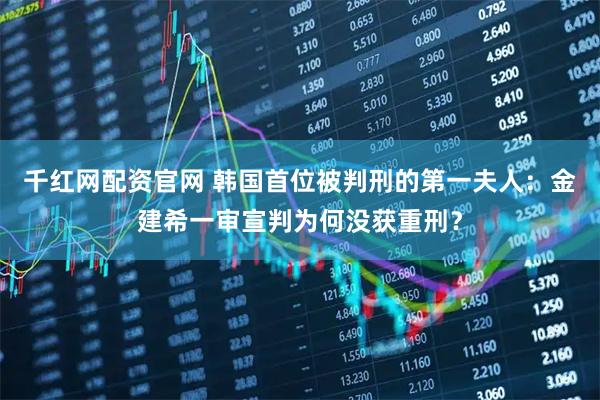 千红网配资官网 韩国首位被判刑的第一夫人：金建希一审宣判为何没获重刑？