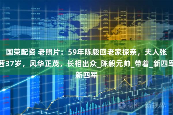 国荣配资 老照片：59年陈毅回老家探亲，夫人张茜37岁，风华正茂，长相出众_陈毅元帅_带着_新四军