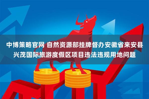 中博策略官网 自然资源部挂牌督办安徽省来安县兴茂国际旅游度假区项目违法违规用地问题