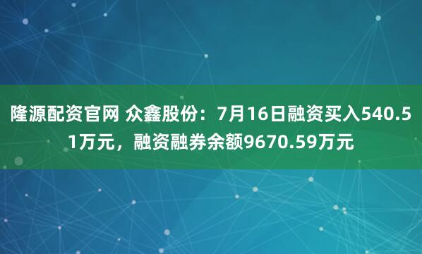 隆源配资官网 众鑫股份：7月16日融资买入540.51万元，融资融券余额9670.59万元