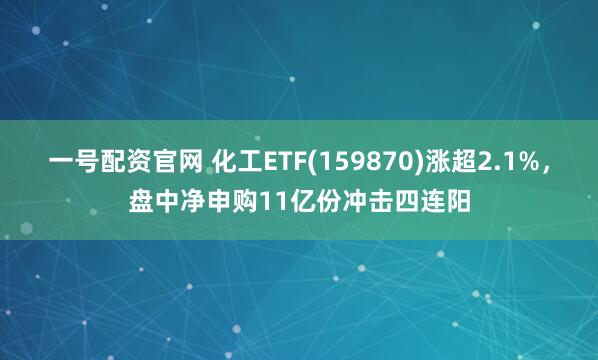 一号配资官网 化工ETF(159870)涨超2.1%，盘中净申购11亿份冲击四连阳
