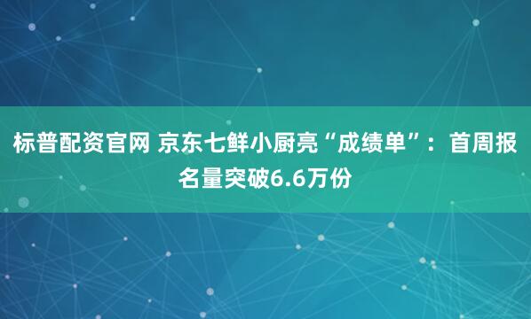 标普配资官网 京东七鲜小厨亮“成绩单”：首周报名量突破6.6万份