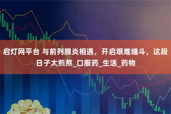 启灯网平台 与前列腺炎相遇，开启艰难缠斗，这段日子太煎熬_口服药_生活_药物