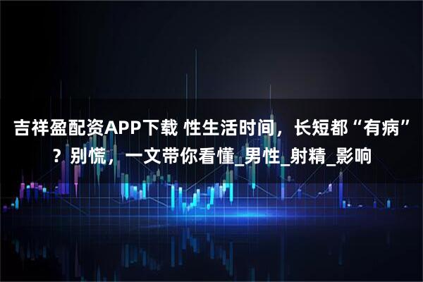 吉祥盈配资APP下载 性生活时间，长短都“有病”？别慌，一文带你看懂_男性_射精_影响