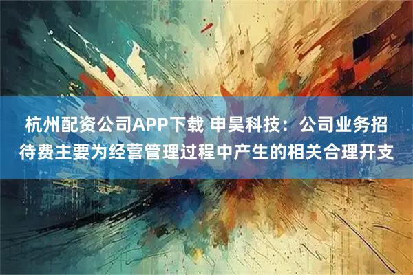 杭州配资公司APP下载 申昊科技：公司业务招待费主要为经营管理过程中产生的相关合理开支