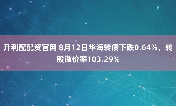 升利配配资官网 8月12日华海转债下跌0.64%，转股溢价率103.29%