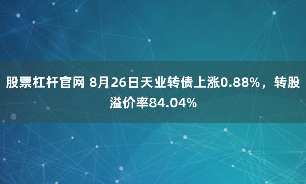 股票杠杆官网 8月26日天业转债上涨0.88%，转股溢价率84.04%