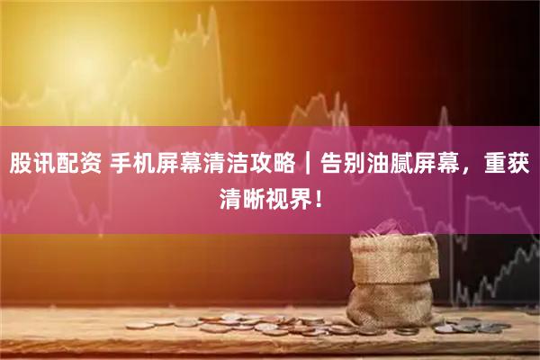 股讯配资 手机屏幕清洁攻略｜告别油腻屏幕，重获清晰视界！