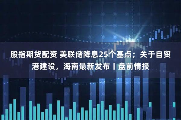 股指期货配资 美联储降息25个基点;关于自贸港建设,海南最新发布丨盘前情报
