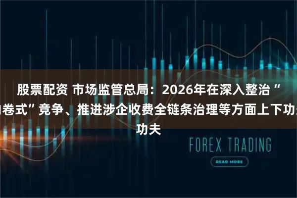 股票配资 市场监管总局：2026年在深入整治“内卷式”竞争、推进涉企收费全链条治理等方面上下功夫