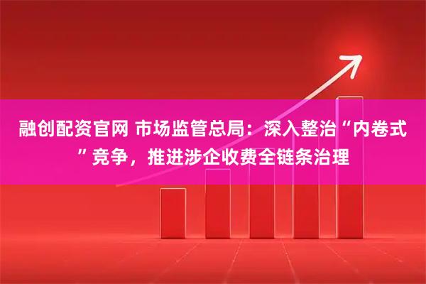 融创配资官网 市场监管总局：深入整治“内卷式”竞争，推进涉企收费全链条治理