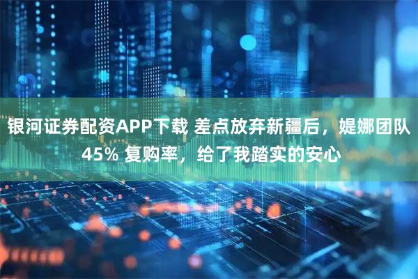 银河证券配资APP下载 差点放弃新疆后，媞娜团队 45% 复购率，给了我踏实的安心