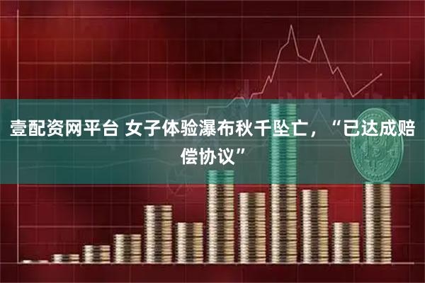 壹配资网平台 女子体验瀑布秋千坠亡，“已达成赔偿协议”