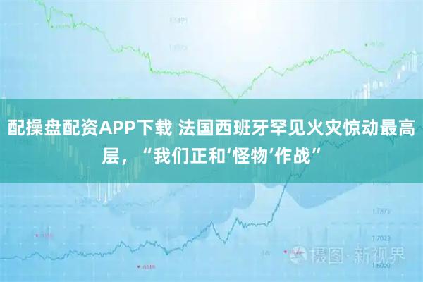 配操盘配资APP下载 法国西班牙罕见火灾惊动最高层，“我们正和‘怪物’作战”